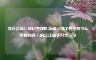 部队新闻足球比赛部队新闻足球比赛视频部队新闻视角下的足球盛宴科大讯飞