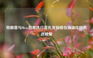 特朗普与Meta首席执行官扎克伯格在海湖庄园共进晚餐