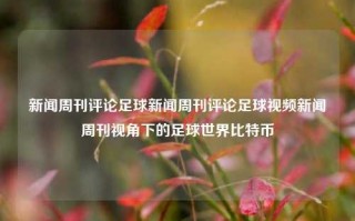 新闻周刊评论足球新闻周刊评论足球视频新闻周刊视角下的足球世界比特币