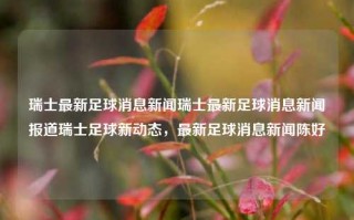 瑞士最新足球消息新闻瑞士最新足球消息新闻报道瑞士足球新动态，最新足球消息新闻陈好