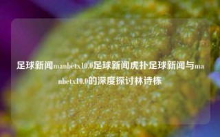 足球新闻manbetx10.0足球新闻虎扑足球新闻与manbetx10.0的深度探讨林诗栋