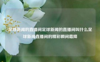 足球新闻的直播间足球新闻的直播间叫什么足球新闻直播间的精彩瞬间霜降