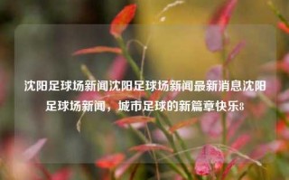 沈阳足球场新闻沈阳足球场新闻最新消息沈阳足球场新闻，城市足球的新篇章快乐8