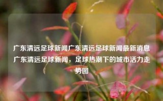 广东清远足球新闻广东清远足球新闻最新消息广东清远足球新闻，足球热潮下的城市活力走势图