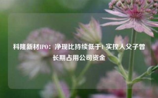 科隆新材IPO：净现比持续低于1 实控人父子曾长期占用公司资金