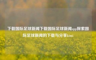 下载国际足球新闻下载国际足球新闻app探索国际足球新闻的下载与分享kimi