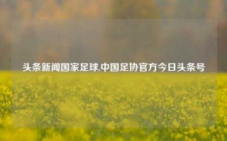 头条新闻国家足球,中国足协官方今日头条号