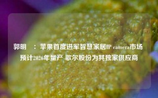 郭明錤：苹果首度进军智慧家居IP camera市场 预计2026年量产 歌尔股份为其独家供应商