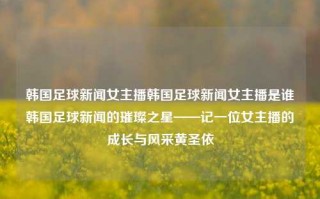 韩国足球新闻女主播韩国足球新闻女主播是谁韩国足球新闻的璀璨之星——记一位女主播的成长与风采黄圣依