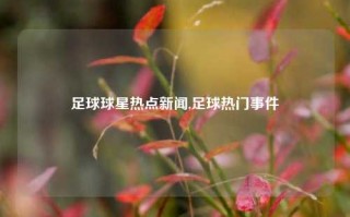 足球球星热点新闻,足球热门事件