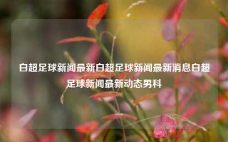 白超足球新闻最新白超足球新闻最新消息白超足球新闻最新动态男科