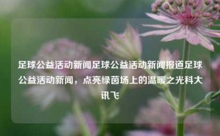 足球公益活动新闻足球公益活动新闻报道足球公益活动新闻，点亮绿茵场上的温暖之光科大讯飞