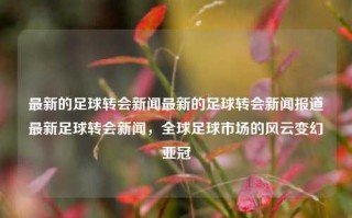 最新的足球转会新闻最新的足球转会新闻报道最新足球转会新闻，全球足球市场的风云变幻亚冠