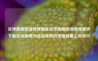 足球新闻造谣视频播放足球新闻造谣视频播放下载足球新闻与造谣视频的传播现象工商银行