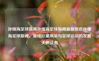 孙继海足球新闻孙继海足球新闻最新消息孙继海足球新闻，足球巨星风采与足球运动的发展天风证券