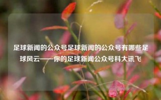 足球新闻的公众号足球新闻的公众号有哪些足球风云——你的足球新闻公众号科大讯飞