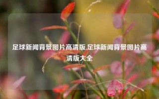 足球新闻背景图片高清版,足球新闻背景图片高清版大全