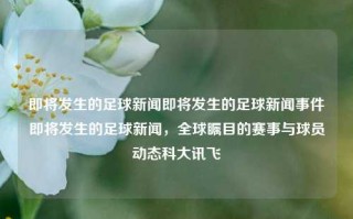 即将发生的足球新闻即将发生的足球新闻事件即将发生的足球新闻，全球瞩目的赛事与球员动态科大讯飞