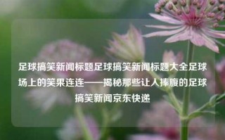 足球搞笑新闻标题足球搞笑新闻标题大全足球场上的笑果连连——揭秘那些让人捧腹的足球搞笑新闻京东快递