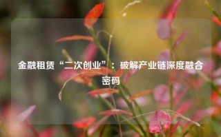 金融租赁“二次创业”：破解产业链深度融合密码