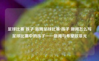 足球比赛 孩子 新闻足球比赛 孩子 新闻怎么写足球比赛中的孩子——新闻与希望欧菲光