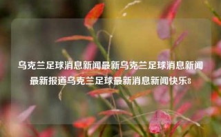 乌克兰足球消息新闻最新乌克兰足球消息新闻最新报道乌克兰足球最新消息新闻快乐8