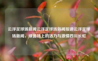 云浮足球场新闻云浮足球场新闻报道云浮足球场新闻，绿茵场上的活力与激情四川长虹