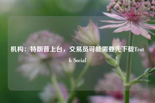 机构：特朗普上台，交易员可能需要先下载Truth Social