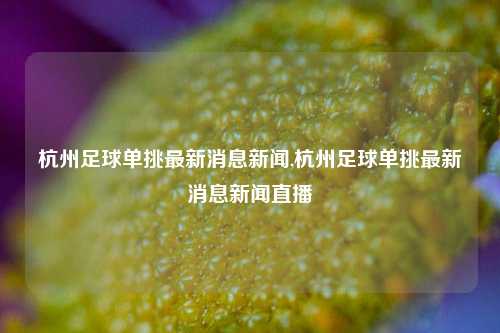 杭州足球单挑最新消息新闻,杭州足球单挑最新消息新闻直播