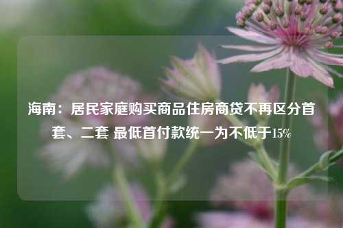 海南：居民家庭购买商品住房商贷不再区分首套、二套 最低首付款统一为不低于15%