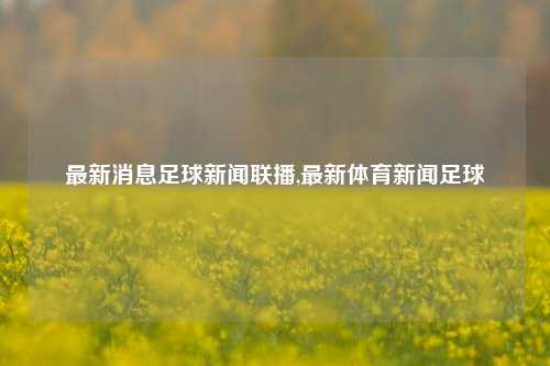 最新消息足球新闻联播,最新体育新闻足球