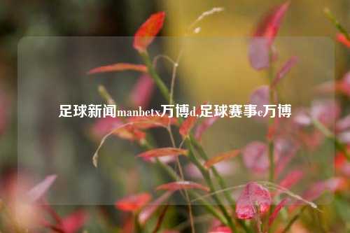 足球新闻manbetx万博d,足球赛事c万博