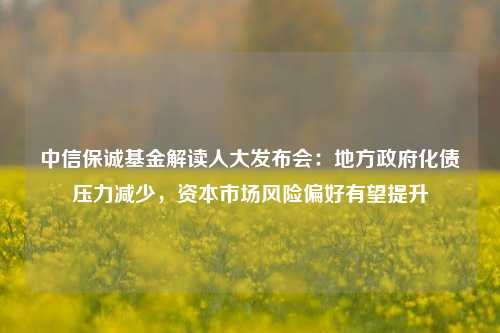 中信保诚基金解读人大发布会：地方政府化债压力减少，资本市场风险偏好有望提升