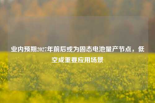 业内预期2027年前后或为固态电池量产节点，低空成重要应用场景