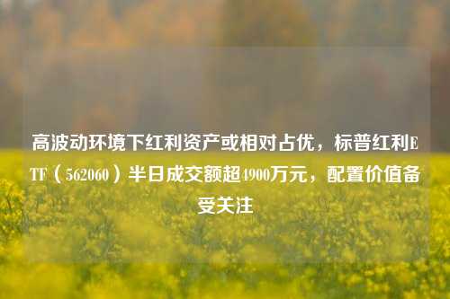 高波动环境下红利资产或相对占优，标普红利ETF（562060）半日成交额超4900万元，配置价值备受关注