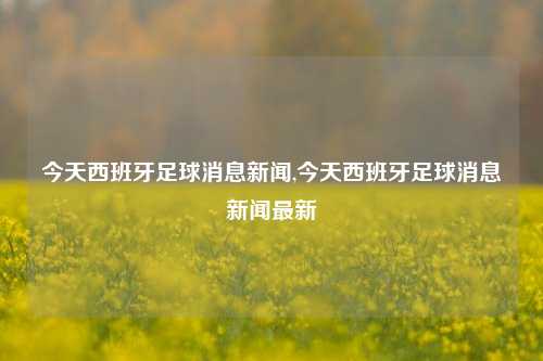 今天西班牙足球消息新闻,今天西班牙足球消息新闻最新