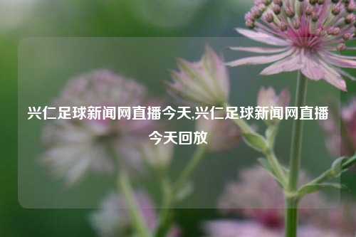 兴仁足球新闻网直播今天,兴仁足球新闻网直播今天回放