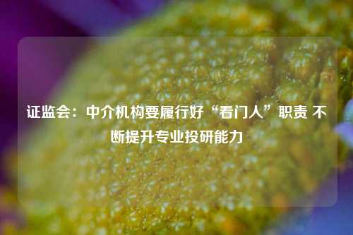 证监会：中介机构要履行好“看门人”职责 不断提升专业投研能力