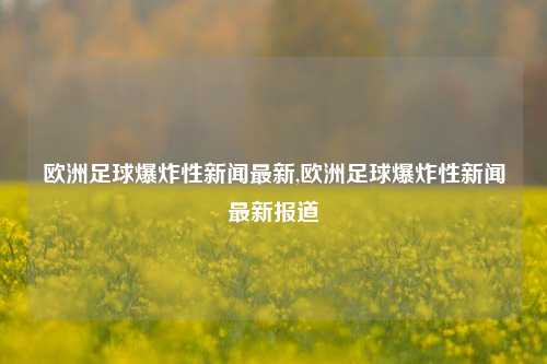 欧洲足球爆炸性新闻最新,欧洲足球爆炸性新闻最新报道