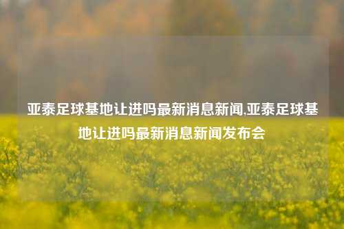 亚泰足球基地让进吗最新消息新闻,亚泰足球基地让进吗最新消息新闻发布会