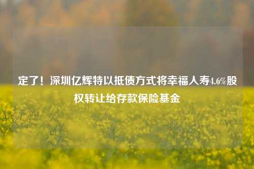 定了！深圳亿辉特以抵债方式将幸福人寿4.6%股权转让给存款保险基金