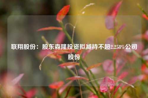 联翔股份：股东森隆投资拟减持不超2.258%公司股份