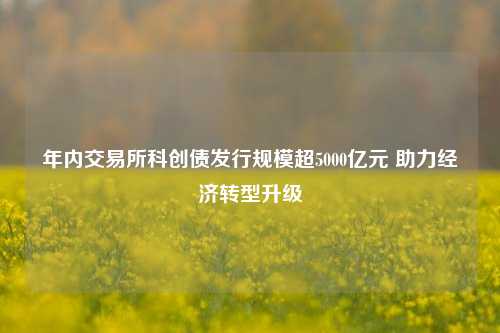 年内交易所科创债发行规模超5000亿元 助力经济转型升级