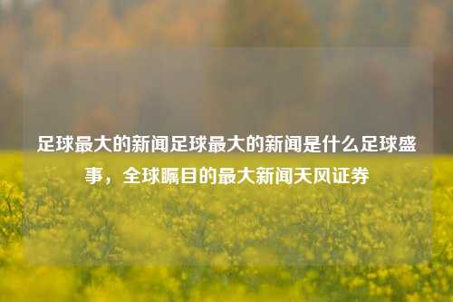 足球最大的新闻足球最大的新闻是什么足球盛事，全球瞩目的最大新闻天风证券