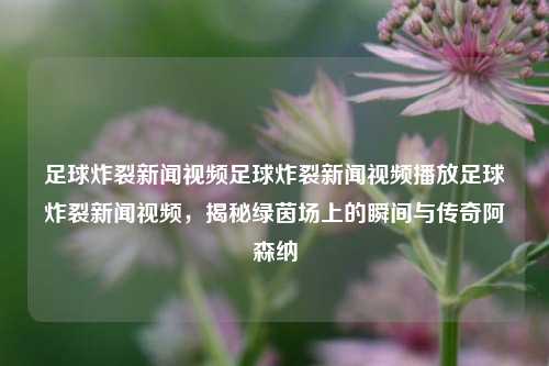 足球炸裂新闻视频足球炸裂新闻视频播放足球炸裂新闻视频，揭秘绿茵场上的瞬间与传奇阿森纳