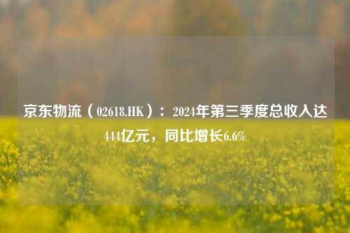 京东物流（02618.HK）：2024年第三季度总收入达444亿元，同比增长6.6%