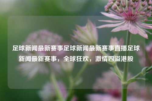 足球新闻最新赛事足球新闻最新赛事直播足球新闻最新赛事，全球狂欢，激情四溢港股