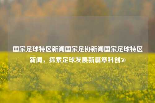 国家足球特区新闻国家足协新闻国家足球特区新闻，探索足球发展新篇章科创50