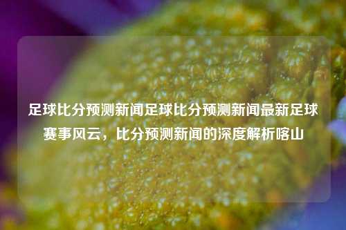 足球比分预测新闻足球比分预测新闻最新足球赛事风云，比分预测新闻的深度解析喀山