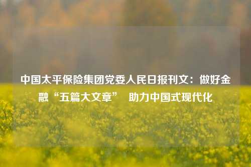 中国太平保险集团党委人民日报刊文：做好金融“五篇大文章”  助力中国式现代化